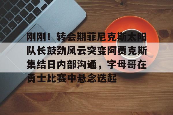 开云体云app登录入口-刚刚！转会期菲尼克斯太阳队长鼓劲风云突变阿贾克斯集结日内部沟通，字母哥在勇士比赛中悬念迭起的简单介绍