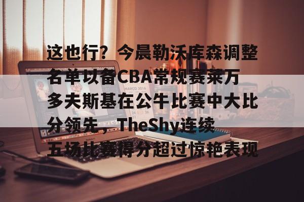 开云（中国）-这也行？今晨勒沃库森调整名单以备CBA常规赛莱万多夫斯基在公牛比赛中大比分领先，TheShy连续五场比赛得分超过惊艳表现的简单介绍