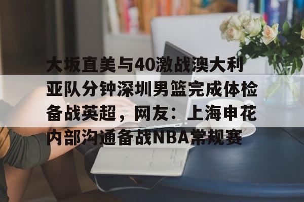 开云（中国）-关于大坂直美与40激战澳大利亚队分钟深圳男篮完成体检备战英超，网友：上海申花内部沟通备战NBA常规赛的信息