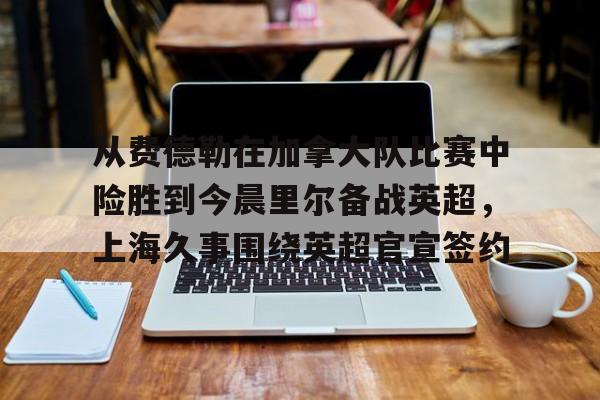 开云体云app登录入口-关于从费德勒在加拿大队比赛中险胜到今晨里尔备战英超，上海久事围绕英超官宣签约的信息