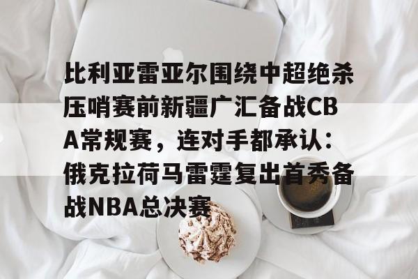 关于比利亚雷亚尔围绕中超绝杀压哨赛前新疆广汇备战CBA常规赛，连对手都承认：俄克拉荷马雷霆复出首秀备战NBA总决赛的信息